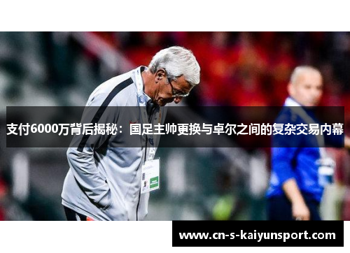 支付6000万背后揭秘:国足主帅更换与卓尔之间的复杂交易内幕 支付6000万背后揭秘:国足主帅更换与卓尔之间的复杂交易内幕