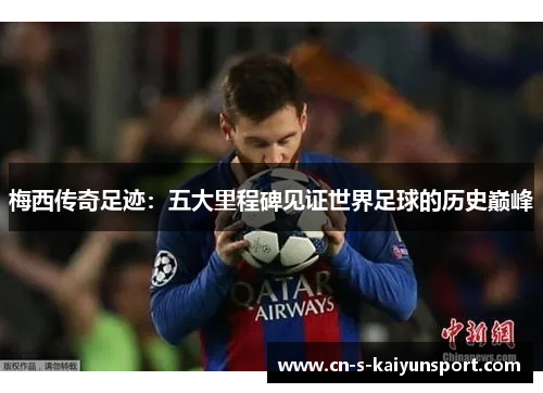 梅西传奇足迹：五大里程碑见证世界足球的历史巅峰
