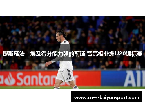 穆斯塔法：埃及得分能力强的前锋 曾亮相非洲U20锦标赛