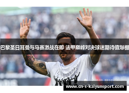 巴黎圣日耳曼与马赛激战在即 法甲巅峰对决球迷期待值爆棚