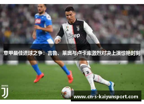 意甲最佳进球之争：吉鲁、莱奥与卢卡库激烈对决上演惊艳时刻