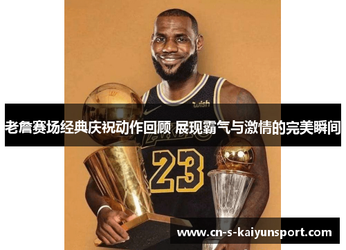 老詹赛场经典庆祝动作回顾 展现霸气与激情的完美瞬间