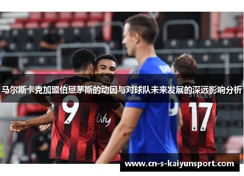 马尔斯卡克加盟伯恩茅斯的动因与对球队未来发展的深远影响分析 马尔斯卡克加盟伯恩茅斯的动因与对球队未来发展的深远影响分析