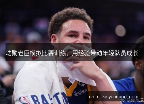 功勋老臣模拟比赛训练,用经验带动年轻队员成长 功勋老臣模拟比赛训练,用经验带动年轻队员成长